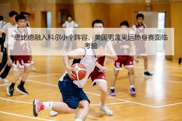 恩比德融入科尔小个阵容，美国男篮奥运热身赛面临考验