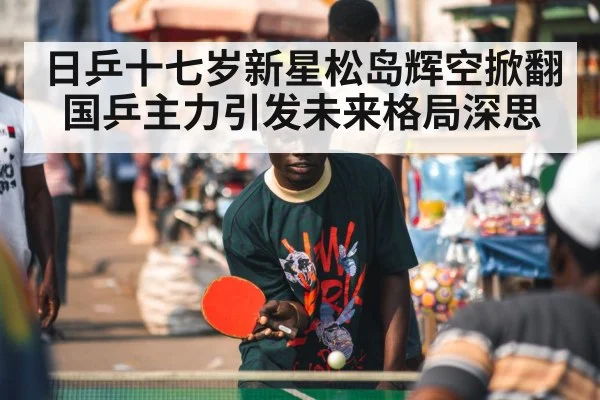 日乒十七岁新星松岛辉空掀翻国乒主力引发未来格局深思