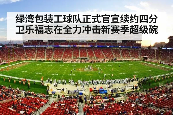 绿湾包装工球队正式官宣续约四分卫乐福志在全力冲击新赛季超级碗