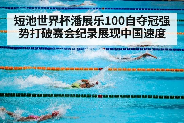 短池世界杯潘展乐100自夺冠强势打破赛会纪录展现中国速度